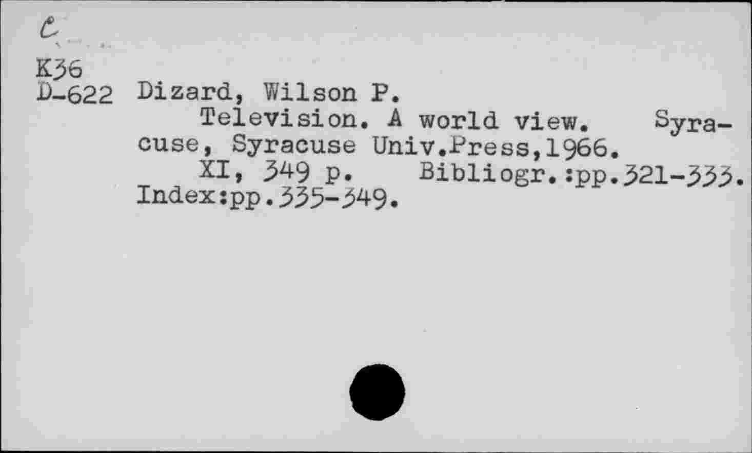 ﻿K36 P-622
Dizard, Wilson P.
Television. A world view. Syracuse, Syracuse Univ.Press,1966.
XI, 349 p. Bibliogr.:pp.321-333. Index:pp.335-349.